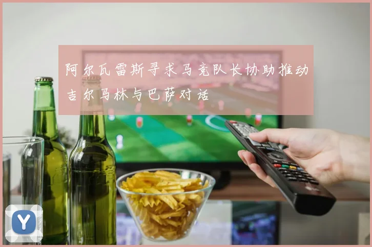 阿尔瓦雷斯寻求马竞队长协助推动吉尔马林与巴萨对话