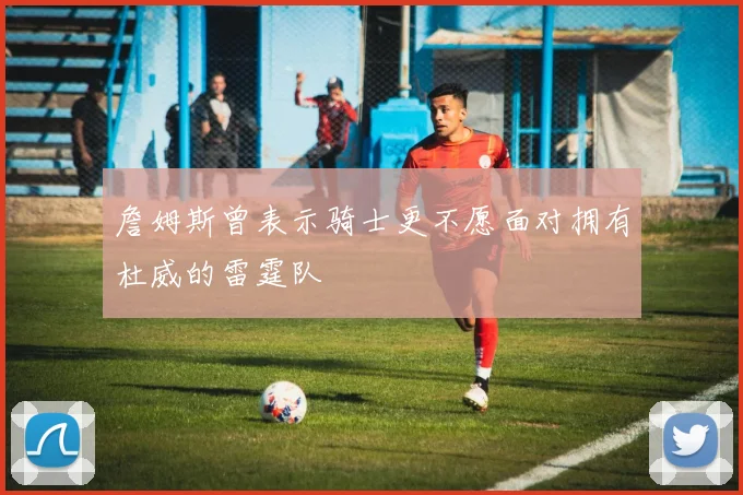 詹姆斯曾表示骑士更不愿面对拥有杜威的雷霆队