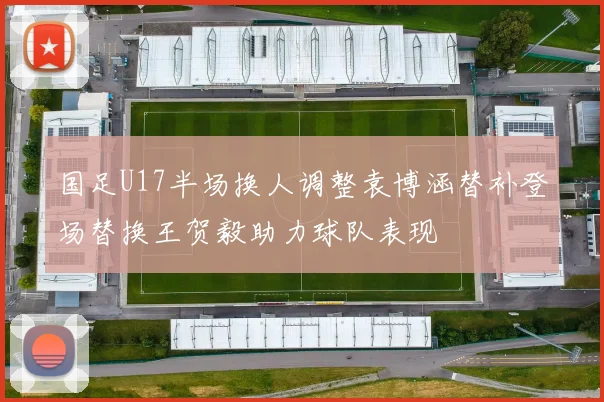 国足U17半场换人调整袁博涵替补登场替换王贺毅助力球队表现