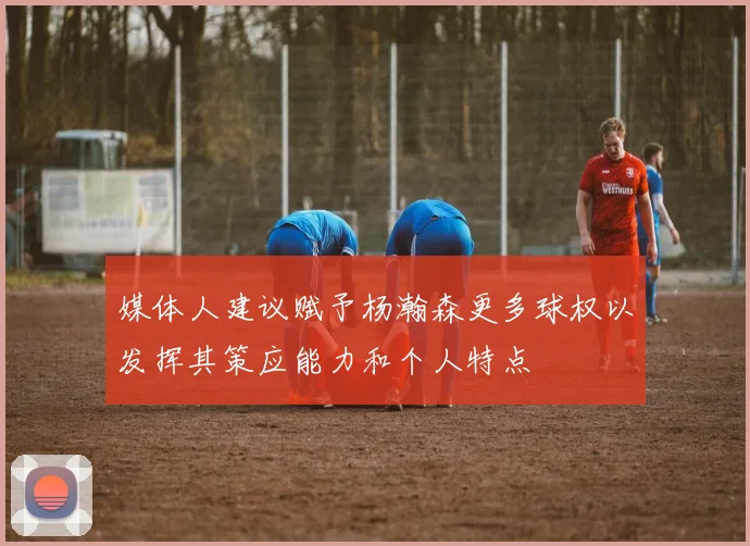 媒体人建议赋予杨瀚森更多球权以发挥其策应能力和个人特点