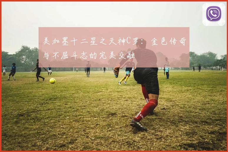 美加墨十二星之天神C罗：金色传奇与不屈斗志的完美交融