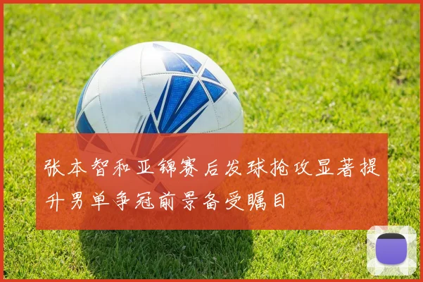 张本智和亚锦赛后发球抢攻显著提升男单争冠前景备受瞩目