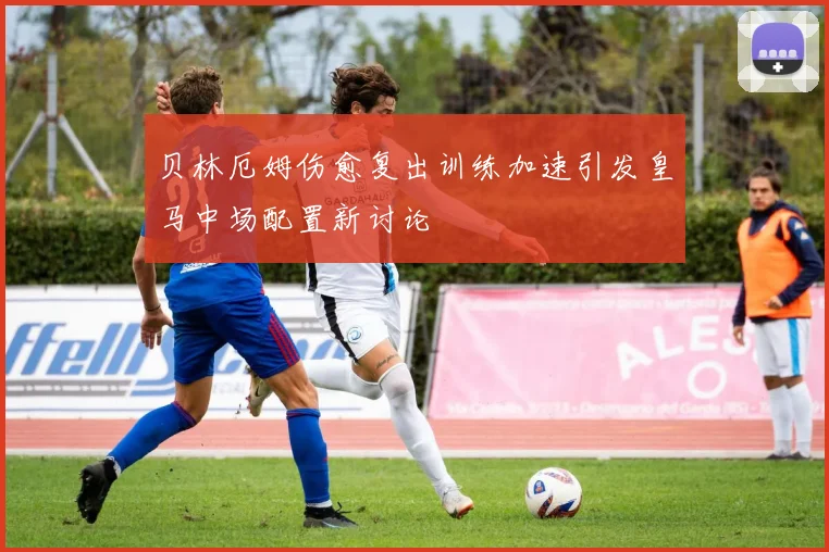 贝林厄姆伤愈复出训练加速引发皇马中场配置新讨论