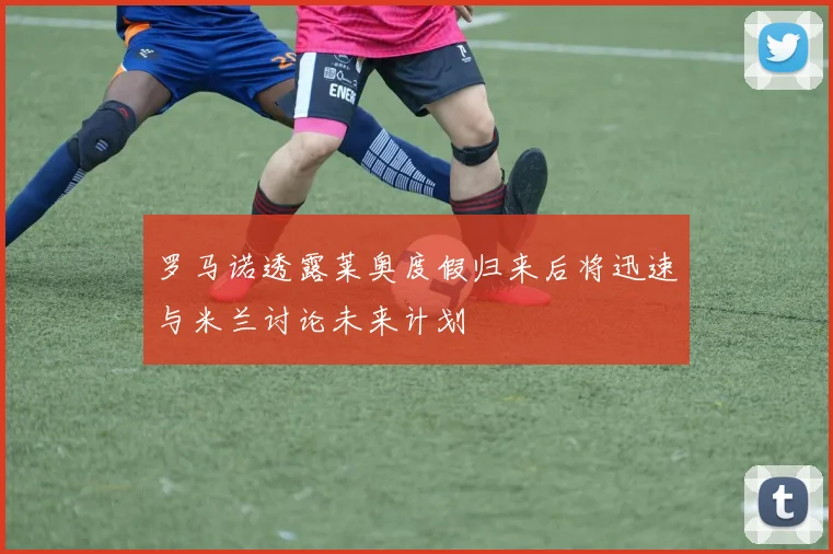 罗马诺透露莱奥度假归来后将迅速与米兰讨论未来计划