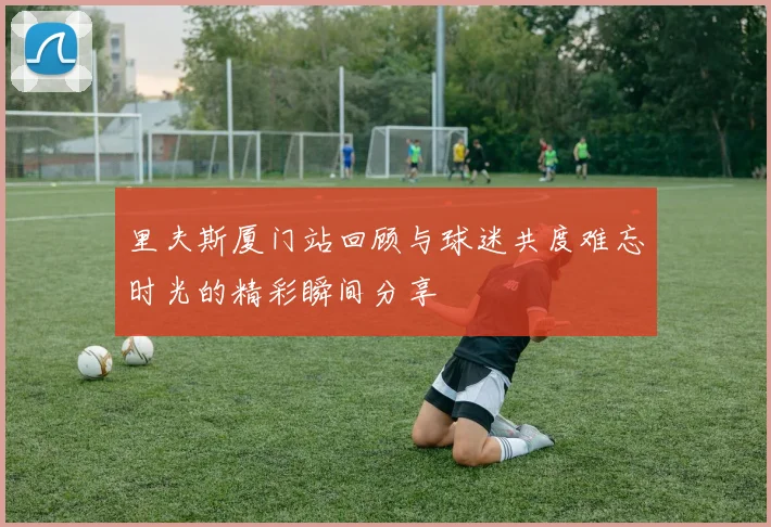 里夫斯厦门站回顾与球迷共度难忘时光的精彩瞬间分享