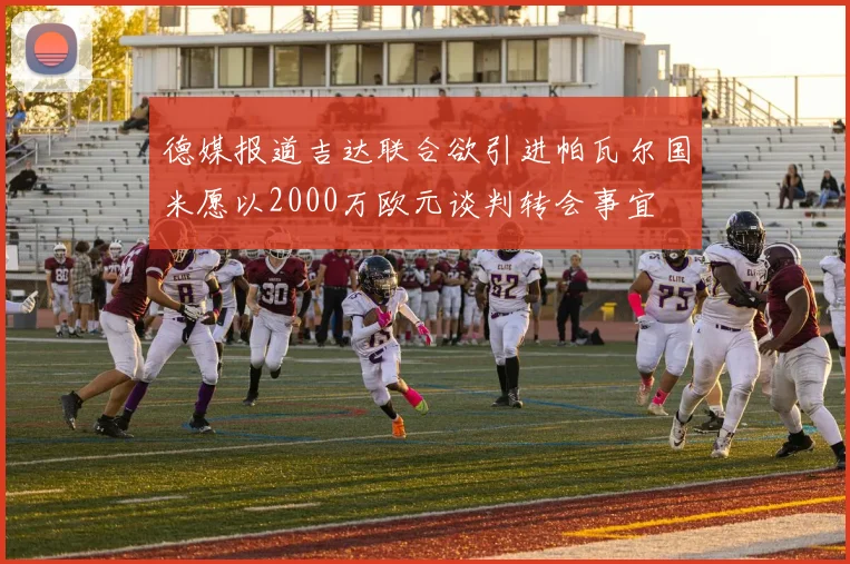 德媒报道吉达联合欲引进帕瓦尔国米愿以2000万欧元谈判转会事宜